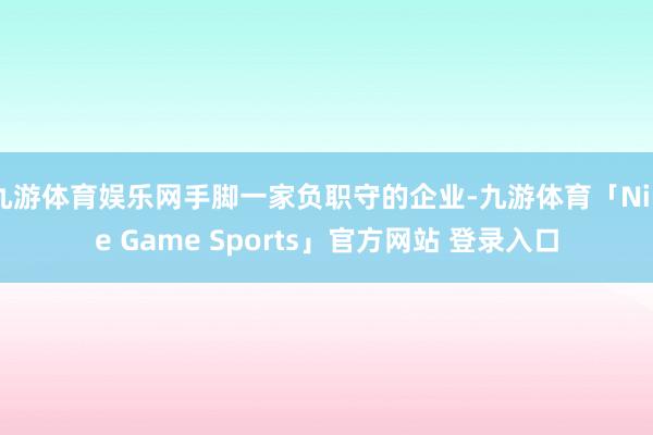 九游体育娱乐网手脚一家负职守的企业-九游体育「Nine Game Sports」官方网站 登录入口