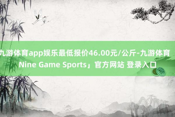 九游体育app娱乐最低报价46.00元/公斤-九游体育「Nine Game Sports」官方网站 登录入口