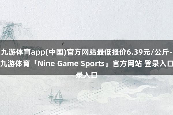 九游体育app(中国)官方网站最低报价6.39元/公斤-九游体育「Nine Game Sports」官方网站 登录入口