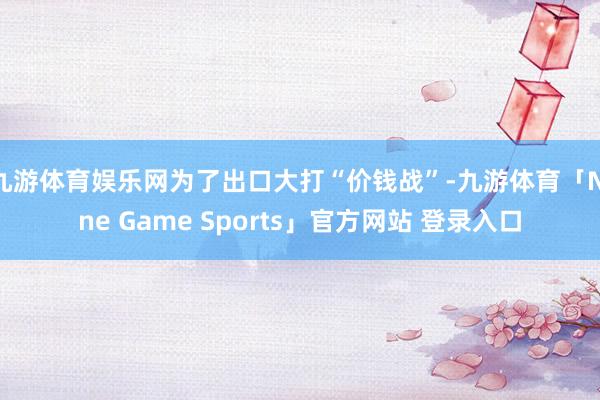 九游体育娱乐网为了出口大打“价钱战”-九游体育「Nine Game Sports」官方网站 登录入口