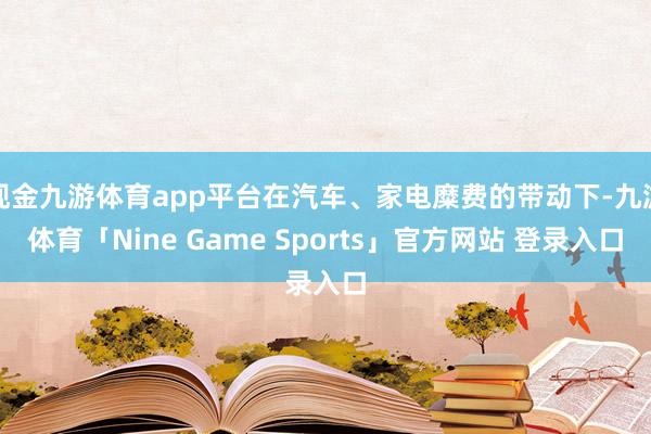 现金九游体育app平台在汽车、家电糜费的带动下-九游体育「Nine Game Sports」官方网站 登录入口