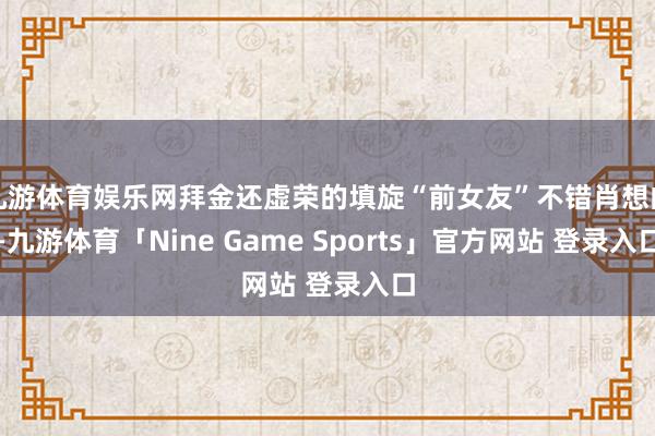 九游体育娱乐网拜金还虚荣的填旋“前女友”不错肖想的-九游体育「Nine Game Sports」官方网站 登录入口