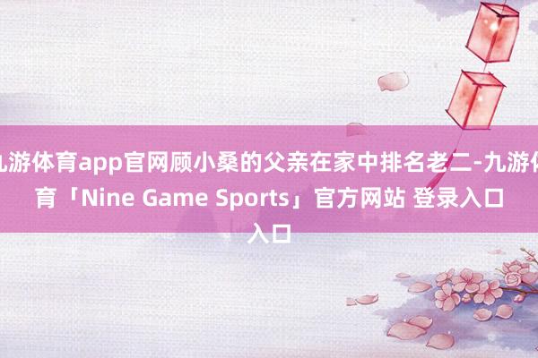 九游体育app官网顾小桑的父亲在家中排名老二-九游体育「Nine Game Sports」官方网站 登录入口