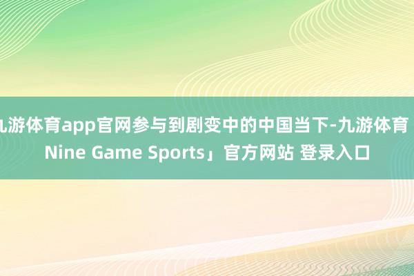 九游体育app官网参与到剧变中的中国当下-九游体育「Nine Game Sports」官方网站 登录入口