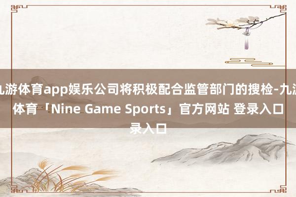 九游体育app娱乐公司将积极配合监管部门的搜检-九游体育「Nine Game Sports」官方网站 登录入口
