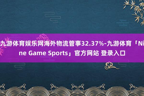九游体育娱乐网海外物流管事32.37%-九游体育「Nine Game Sports」官方网站 登录入口