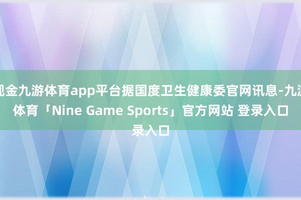 现金九游体育app平台据国度卫生健康委官网讯息-九游体育「Nine Game Sports」官方网站 登录入口