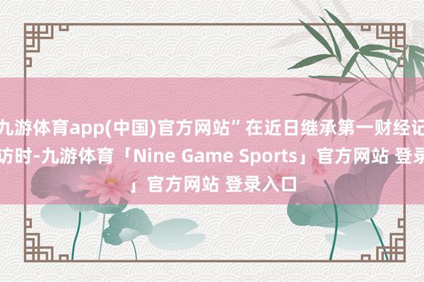 九游体育app(中国)官方网站”在近日继承第一财经记者采访时-九游体育「Nine Game Sports」官方网站 登录入口