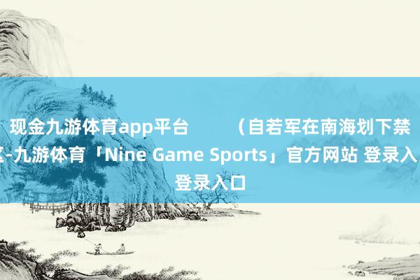现金九游体育app平台        （自若军在南海划下禁区-九游体育「Nine Game Sports」官方网站 登录入口