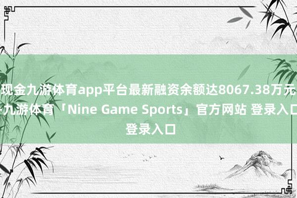 现金九游体育app平台最新融资余额达8067.38万元-九游体育「Nine Game Sports」官方网站 登录入口