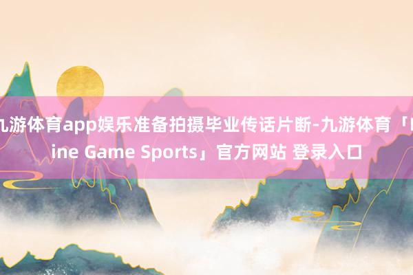 九游体育app娱乐准备拍摄毕业传话片断-九游体育「Nine Game Sports」官方网站 登录入口