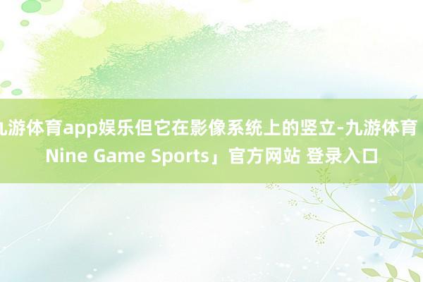 九游体育app娱乐但它在影像系统上的竖立-九游体育「Nine Game Sports」官方网站 登录入口