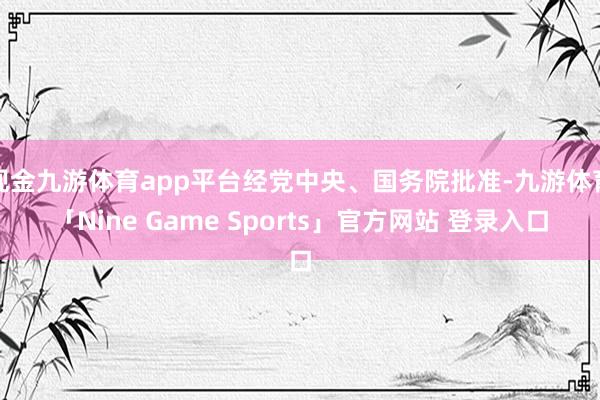 现金九游体育app平台经党中央、国务院批准-九游体育「Nine Game Sports」官方网站 登录入口