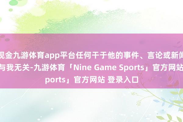 现金九游体育app平台任何干于他的事件、言论或新闻报说念齐与我无关-九游体育「Nine Game Sports」官方网站 登录入口