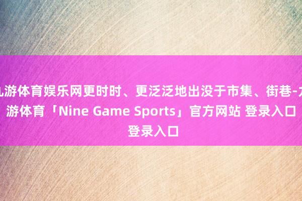 九游体育娱乐网更时时、更泛泛地出没于市集、街巷-九游体育「Nine Game Sports」官方网站 登录入口