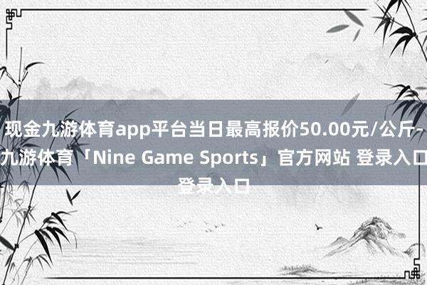 现金九游体育app平台当日最高报价50.00元/公斤-九游体育「Nine Game Sports」官方网站 登录入口