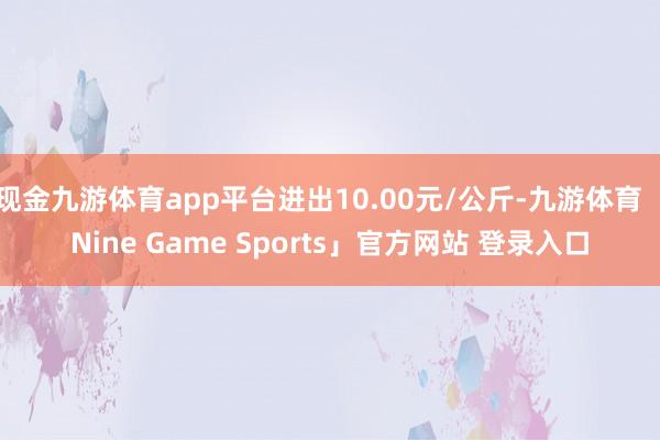 现金九游体育app平台进出10.00元/公斤-九游体育「Nine Game Sports」官方网站 登录入口