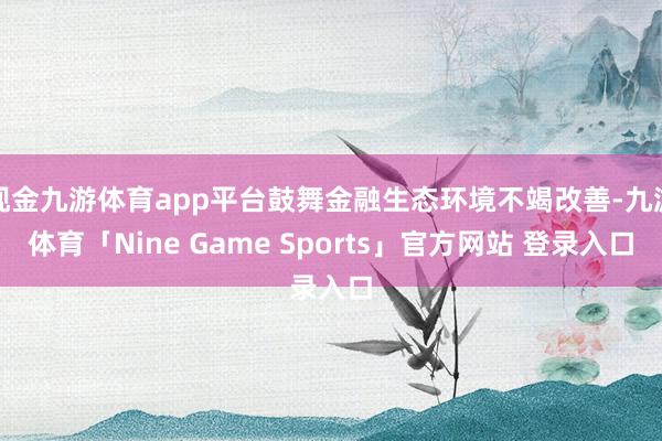 现金九游体育app平台鼓舞金融生态环境不竭改善-九游体育「Nine Game Sports」官方网站 登录入口