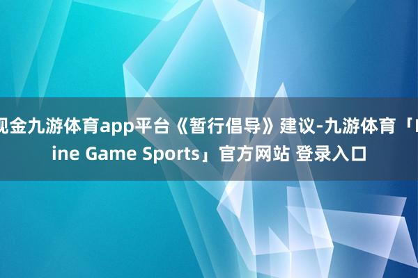 现金九游体育app平台　　《暂行倡导》建议-九游体育「Nine Game Sports」官方网站 登录入口