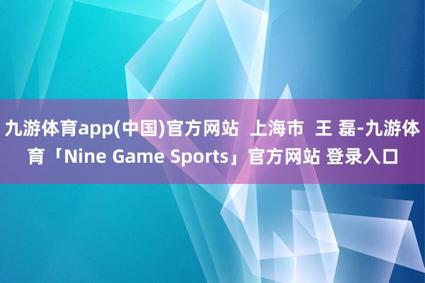 九游体育app(中国)官方网站  上海市  王 磊-九游体育「Nine Game Sports」官方网站 登录入口