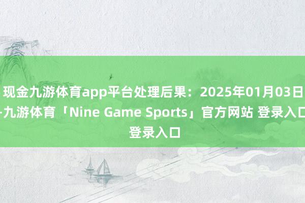 现金九游体育app平台处理后果:2025年01月03日-九游体育「Nine Game Sports」官方网站 登录入口