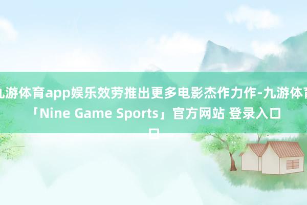 九游体育app娱乐效劳推出更多电影杰作力作-九游体育「Nine Game Sports」官方网站 登录入口