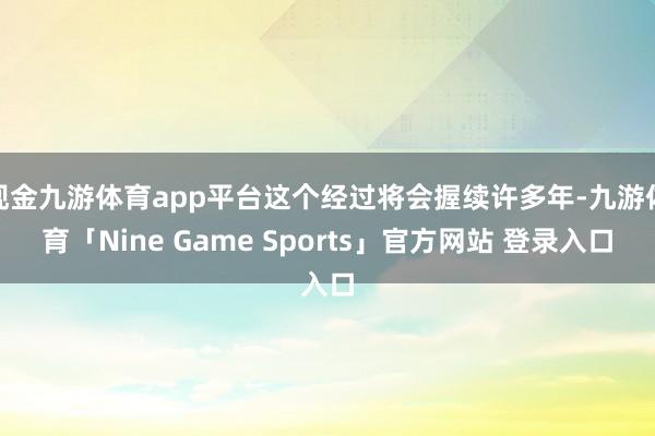 现金九游体育app平台这个经过将会握续许多年-九游体育「Nine Game Sports」官方网站 登录入口