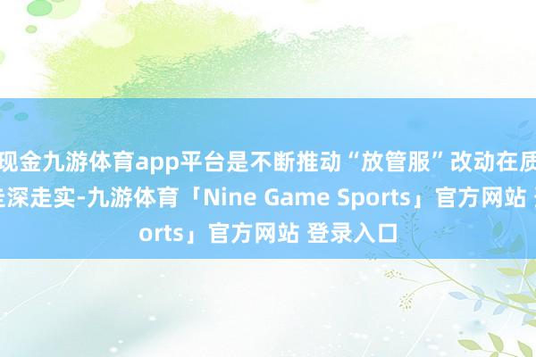 现金九游体育app平台是不断推动“放管服”改动在质料范畴走深走实-九游体育「Nine Game Sports」官方网站 登录入口