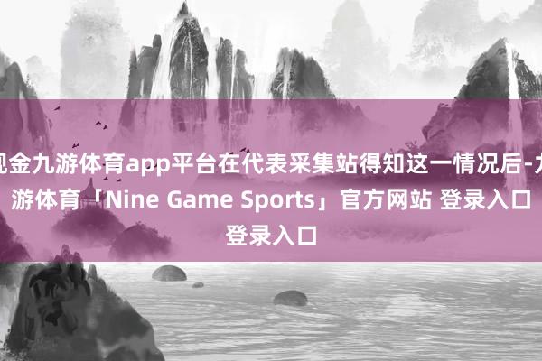 现金九游体育app平台在代表采集站得知这一情况后-九游体育「Nine Game Sports」官方网站 登录入口