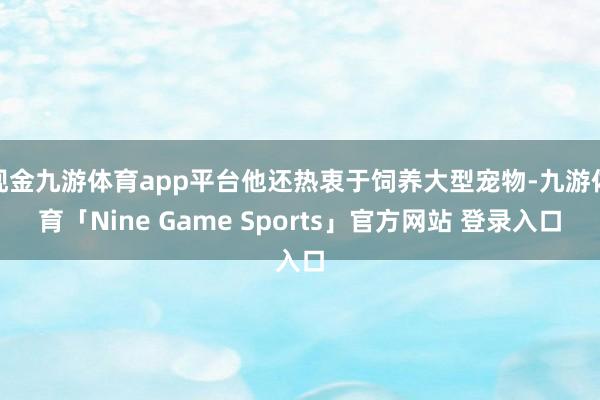 现金九游体育app平台他还热衷于饲养大型宠物-九游体育「Nine Game Sports」官方网站 登录入口