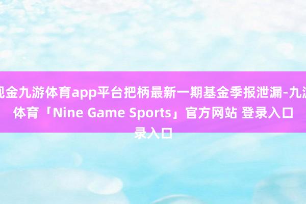 现金九游体育app平台把柄最新一期基金季报泄漏-九游体育「Nine Game Sports」官方网站 登录入口