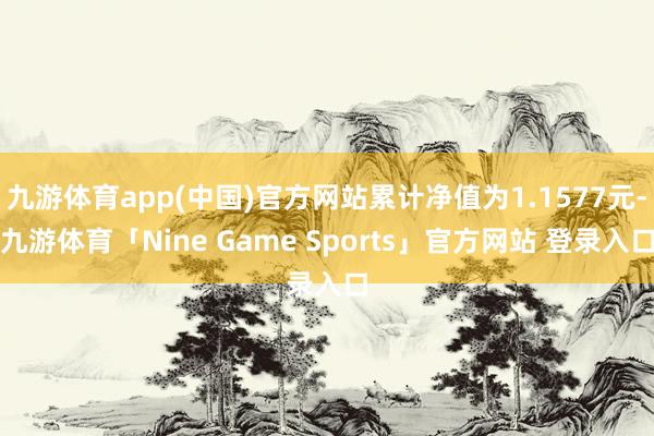 九游体育app(中国)官方网站累计净值为1.1577元-九游体育「Nine Game Sports」官方网站 登录入口