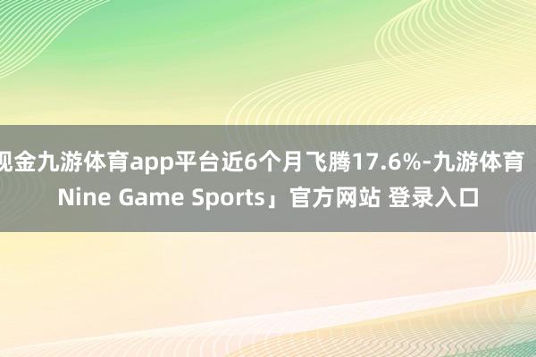 现金九游体育app平台近6个月飞腾17.6%-九游体育「Nine Game Sports」官方网站 登录入口